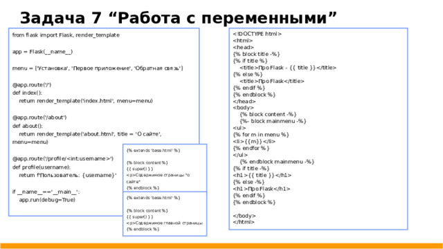 Задача 7 “Работа с переменными”  from flask import Flask, render_template  app = Flask(__name__)  {% block title -%} menu = ['Установка', 'Первое приложение', 'Обратная связь'] {% if title %}  Про Flask - {{ title }} {% else %} @app.route('/') def index():  Про Flask {% endif %}  return render_template('index.html', menu=menu) {% endblock %} @app.route('/about')  def about():   {% block content -%}  return render_template('about.html', title = 'О сайте', menu=menu)  {%- block mainmenu -%}  @app.route('/profile/') {% for m in menu %} def profile(username): {{m}}  return f'Пользователь: {username}' {% endfor %}  if __name__=='__main__':  app.run(debug=True)  {% endblock mainmenu -%} {% if title -%} {{ title }} {% else -%} Про Flask {% endif %} {% endblock %}   {% extends 'base.html' %} {% block content %} {{ super() }} Содержимое страницы 