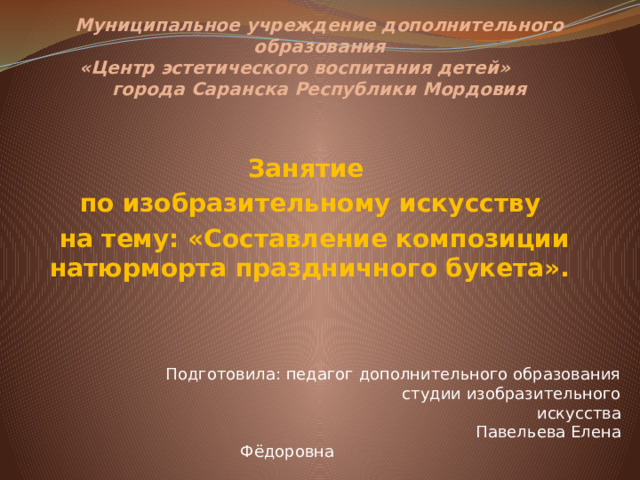 Муниципальное учреждение дополнительного образования  «Центр эстетического воспитания детей»  города Саранска Республики Мордовия    Занятие по изобразительному искусству  на тему: «Составление композиции натюрморта праздничного букета». Подготовила: педагог дополнительного образования  студии изобразительного искусства  Павельева Елена Фёдоровна &nbsp;  Саранск 2025 г.