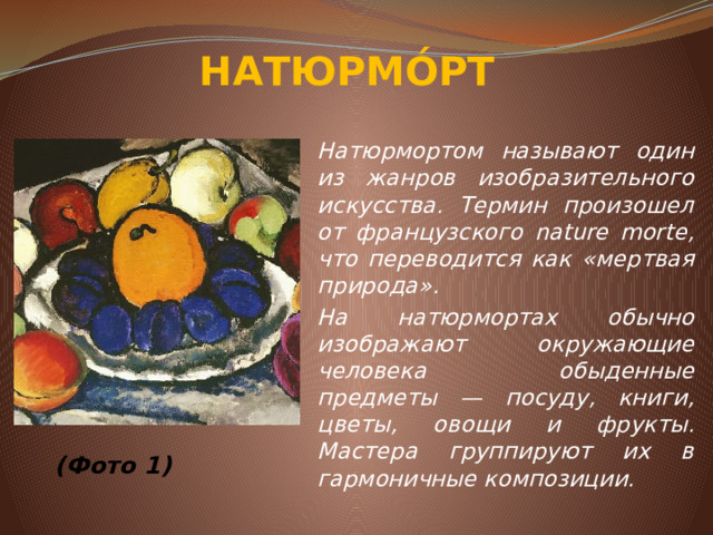 НАТЮРМО́РТ Натюрмортом называют один из жанров изобразительного искусства. Термин произошел от французского nature morte, что переводится как «мертвая природа». На натюрмортах обычно изображают окружающие человека обыденные предметы — посуду, книги, цветы, овощи и фрукты. Мастера группируют их в гармоничные композиции.          (Фото 1)