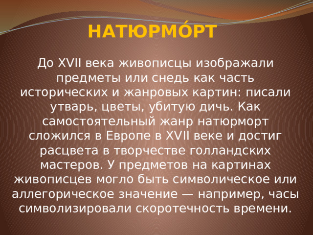 НАТЮРМО́РТ До XVII века живописцы изображали предметы или снедь как часть исторических и жанровых картин: писали утварь, цветы, убитую дичь. Как самостоятельный жанр натюрморт сложился в Европе в XVII веке и достиг расцвета в творчестве голландских мастеров. У предметов на картинах живописцев могло быть символическое или аллегорическое значение — например, часы символизировали скоротечность времени.