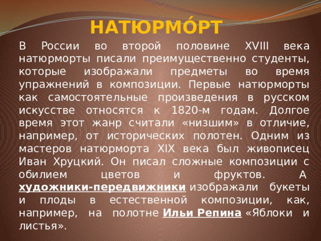 НАТЮРМО́РТ В России во второй половине XVIII века натюрморты писали преимущественно студенты, которые изображали предметы во время упражнений в композиции. Первые натюрморты как самостоятельные произведения в русском искусстве относятся к 1820-м годам. Долгое время этот жанр считали «низшим» в отличие, например, от исторических полотен. Одним из мастеров натюрморта XIX века был живописец Иван Хруцкий. Он писал сложные композиции с обилием цветов и фруктов. А&nbsp; художники-передвижники &nbsp;изображали букеты и плоды в естественной композиции, как, например, на полотне&nbsp; Ильи Репина &nbsp;«Яблоки и листья».