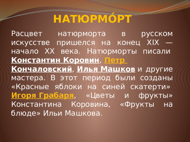 НАТЮРМО́РТ Расцвет натюрморта в русском искусстве пришелся на конец XIX — начало XX века. Натюрморты писали&nbsp; Константин Коровин ,&nbsp; Петр Кончаловский ,&nbsp; Илья Машков &nbsp;и другие мастера. В этот период были созданы «Красные яблоки на синей скатерти»&nbsp; Игоря Грабаря , «Цветы и фрукты» Константина Коровина, «Фрукты на блюде» Ильи Машкова.