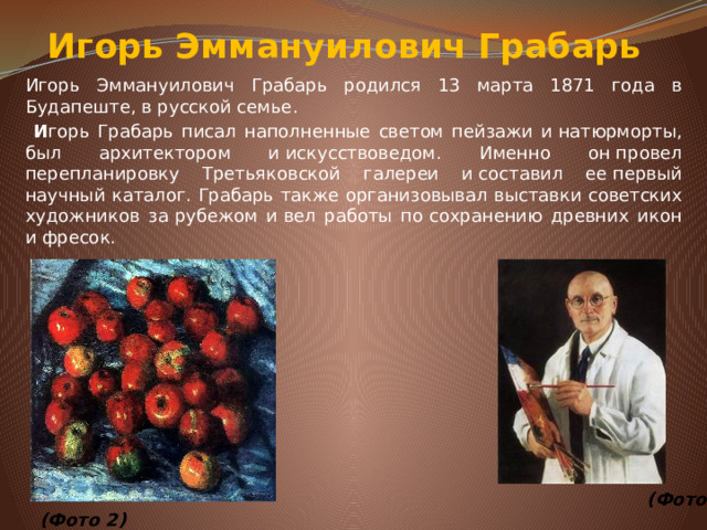 Игорь Эммануилович Грабарь Игорь Эммануилович Грабарь родился 13 марта 1871 года в Будапеште, в русской семье.  И горь Грабарь писал наполненные светом пейзажи и&nbsp;натюрморты, был архитектором и&nbsp;искусствоведом. Именно он&nbsp;провел перепланировку Третьяковской галереи и&nbsp;составил ее&nbsp;первый научный каталог. Грабарь также организовывал выставки советских художников за&nbsp;рубежом и&nbsp;вел работы по&nbsp;сохранению древних икон и&nbsp;фресок.                        (Фото 2)  (Фото 3)