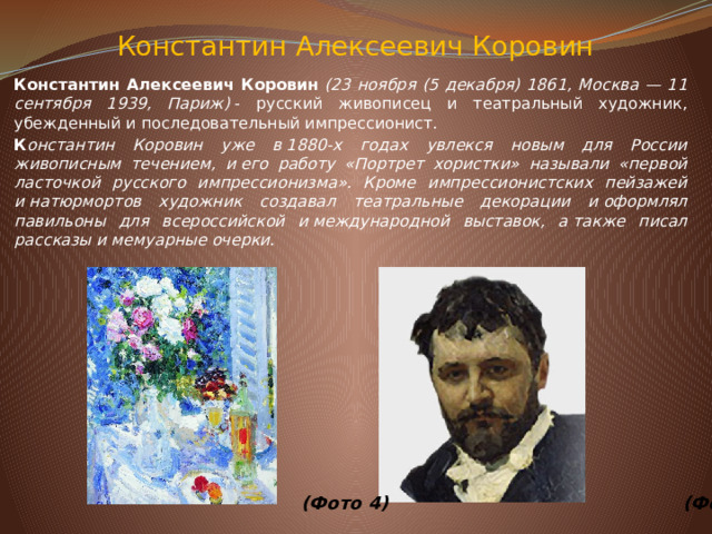 Константин Алексеевич&nbsp;Коровин   Константин Алексеевич Коровин &nbsp; (23 ноября (5 декабря) 1861, Москва — 11 сентября 1939, Париж) &nbsp;- русский живописец и театральный художник, убежденный и последовательный импрессионист. К онстантин Коровин уже в&nbsp;1880-х годах увлекся новым для России живописным течением, и&nbsp;его работу «Портрет хористки» называли «первой ласточкой русского импрессионизма». Кроме импрессионистских пейзажей и&nbsp;натюрмортов художник создавал театральные декорации и&nbsp;оформлял павильоны для всероссийской и&nbsp;международной выставок, а&nbsp;также писал рассказы и&nbsp;мемуарные очерки.                        (Фото 4)  (Фото 5)