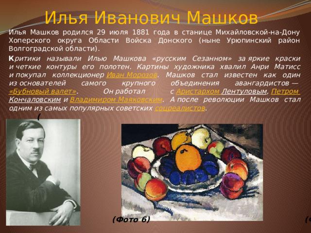 Илья Иванович&nbsp;Машков   Илья Машков родился 29 июля 1881 года в станице Михайловской-на-Дону Хоперского округа Области Войска Донского (ныне Урюпинский район Волгоградской области). К ритики называли Илью Машкова «русским Сезанном» за&nbsp;яркие краски и&nbsp;четкие контуры его полотен. Картины художника хвалил Анри Матисс и&nbsp;покупал коллекционер&nbsp; Иван Морозов . Машков стал известен как один из&nbsp;основателей самого крупного объединения авангардистов&nbsp;—&nbsp; «Бубновый валет» . Он&nbsp;работал с&nbsp; Аристархом Лентуловым ,&nbsp; Петром Кончаловским &nbsp;и&nbsp; Владимиром Маяковским . А&nbsp;после революции Машков стал одним из&nbsp;самых популярных советских&nbsp; соцреалистов . (                       (Фото 6)  (Фото 7)