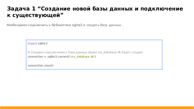 Задача 1 “ Создание новой базы данных и подключение к существующей ” Необходимо подключить к библиотеке sqlite3 и создать базу данных . import sqlite3 # Создаем подключение к базе данных (файл my_database.db будет создан) connection = sqlite3.connect( 'my_database.db' ) connection.close()