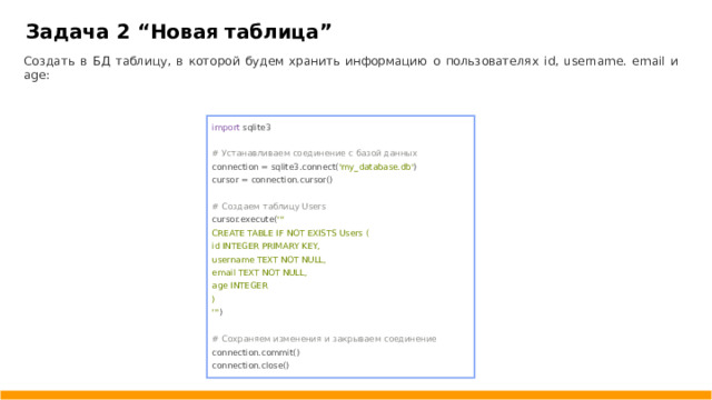 Задача 2 “ Новая таблица ” Создать в БД таблицу, в которой будем хранить информацию о пользователях id, username. email и age: import sqlite3 # Устанавливаем соединение с базой данных connection = sqlite3.connect( 'my_database.db' ) cursor = connection.cursor() # Создаем таблицу Users cursor.execute( ''' CREATE TABLE IF NOT EXISTS Users ( id INTEGER PRIMARY KEY, username TEXT NOT NULL, email TEXT NOT NULL, age INTEGER ) ''' ) # Сохраняем изменения и закрываем соединение connection.commit() connection.close()