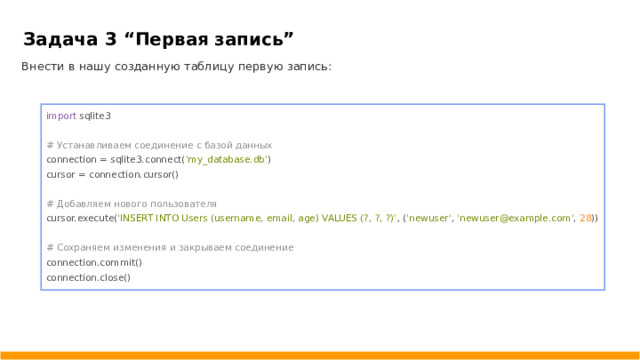 Задача 3 “ Первая запись ” Внести в нашу созданную таблицу первую запись: import sqlite3 # Устанавливаем соединение с базой данных connection = sqlite3.connect( 'my_database.db' ) cursor = connection.cursor() # Добавляем нового пользователя cursor.execute( 'INSERT INTO Users (username, email, age) VALUES (?, ?, ?)' , ( 'newuser' , 'newuser@example.com' , 28 )) # Сохраняем изменения и закрываем соединение connection.commit() connection.close()