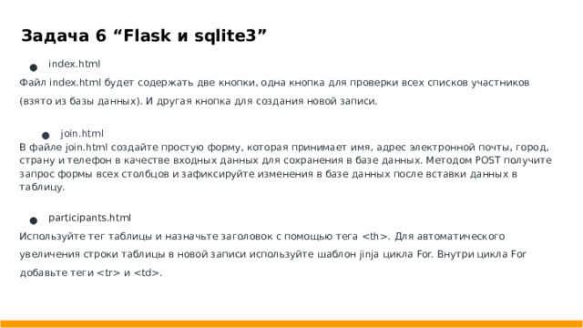 Задача 6 “Flask и sqlite3” index.html Файл index.html будет содержать две кнопки, одна кнопка для проверки всех списков участников (взято из базы данных). И другая кнопка для создания новой записи. join.html В файле join.html создайте простую форму, которая принимает имя, адрес электронной почты, город, страну и телефон в качестве входных данных для сохранения в базе данных. Методом POST получите запрос формы всех столбцов и зафиксируйте изменения в базе данных после вставки данных в таблицу. participants.html Используйте тег таблицы и назначьте заголовок с помощью тега . Для автоматического увеличения строки таблицы в новой записи используйте шаблон jinja цикла For. Внутри цикла For добавьте теги  и .