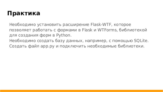 Практика Необходимо установить расширение Flask-WTF, которое позволяет работать с формами в Flask и WTForms, библиотекой для создания форм в Python. Необходимо создать базу данных, например, с помощью SQLite. Создать файл app.py и подключить необходимые библиотеки.