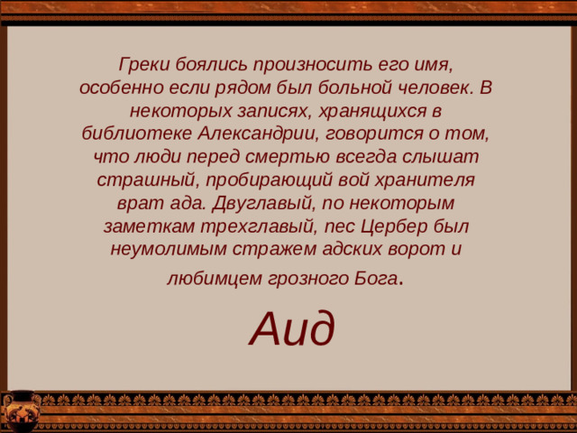 Греки боялись произносить его имя, особенно если рядом был больной человек. В некоторых записях, хранящихся в библиотеке Александрии, говорится о том, что люди перед смертью всегда слышат страшный, пробирающий вой хранителя врат ада. Двуглавый, по некоторым заметкам трехглавый, пес Цербер был неумолимым стражем адских ворот и любимцем грозного Бога . Аид
