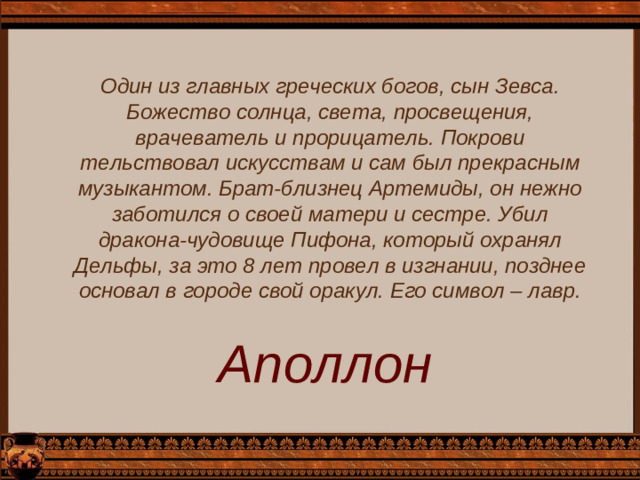 Один из главных греческих богов, сын Зевса. Божество солнца, света, просвещения, врачеватель и прорицатель. Покрови­тельствовал искусствам и сам был прекрасным музыкантом. Брат-близнец Артемиды, он нежно заботился о своей матери и сестре. Убил дракона-чудовище Пифона, который охранял Дельфы, за это 8 лет провел в изгнании, позднее основал в городе свой оракул. Его символ – лавр. Аполлон