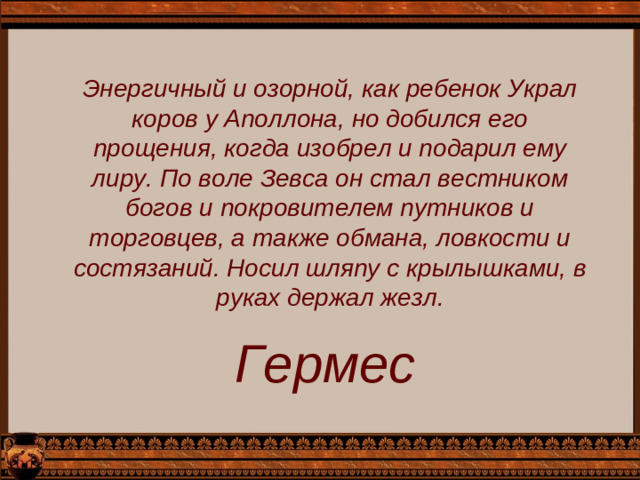 Энергичный и озорной, как ребенок Украл коров у Аполлона, но добился его прощения, когда изобрел и подарил ему лиру. По воле Зевса он стал вестником богов и покрови­телем путников и торговцев, а также обмана, ловкости и состязаний. Носил шляпу с крылышками, в руках держал жезл. Гермес