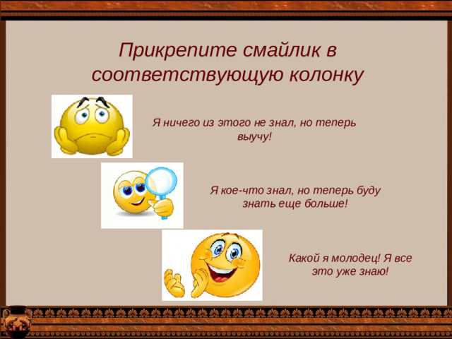 Прикрепите смайлик в соответствующую колонку Я ничего из этого не знал, но теперь выучу! Я кое-что знал, но теперь буду знать еще больше! Какой я молодец! Я все это уже знаю!