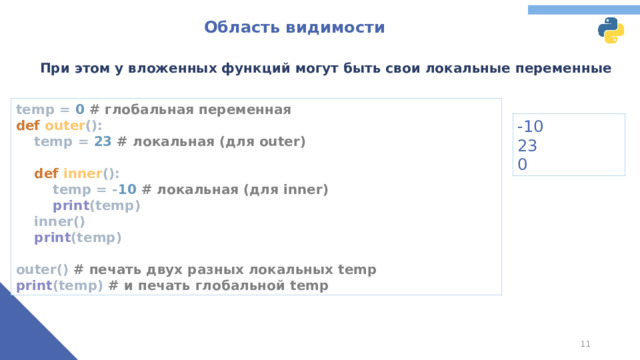 Область видимости  При этом у вложенных функций могут быть свои локальные переменные temp = 0 # глобальная переменная  def outer ():  temp = 23 # локальная (для outer)    def inner ():  temp = - 10 # локальная (для inner)   print (temp)  inner()   print (temp)   outer() # печать двух разных локальных temp  print (temp) # и печать глобальной temp -10 23 0