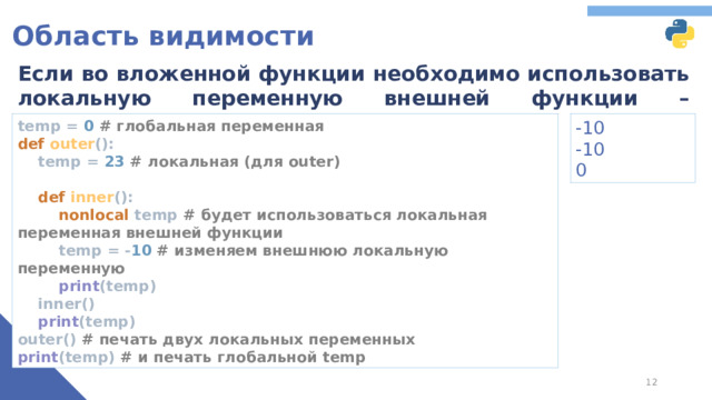 Область видимости Если во вложенной функции необходимо использовать локальную переменную внешней функции – используется ключевое слово nonlocal temp = 0 # глобальная переменная  def outer ():  temp = 23 # локальная (для outer)    def inner ():   nonlocal temp # будет использоваться локальная переменная внешней функции   temp = - 10 # изменяем внешнюю локальную переменную   print (temp)  inner()   print (temp)  outer() # печать двух локальных переменных  print (temp) # и печать глобальной temp -10 -10 0