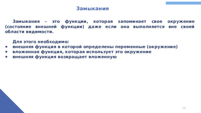 Замыкания  Замыкания – это функции, которая запоминает свое окружение (состояние внешней функции) даже если она выполняется вне своей области видимости.   Для этого необходимо: внешняя функция в которой определены переменные (окружение) вложенная функция, которая использует это окружение внешняя функция возвращает вложенную
