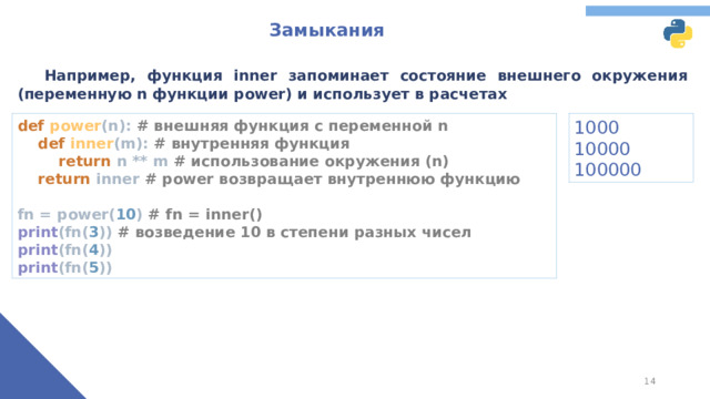 Замыкания  Например, функция inner запоминает состояние внешнего окружения (переменную n функции power) и использует в расчетах def power (n): # внешняя функция с переменной n   def inner (m): # внутренняя функция   return n ** m # использование окружения (n)   return inner # power возвращает внутреннюю функцию   fn = power( 10 ) # fn = inner()  print (fn( 3 )) # возведение 10 в степени разных чисел  print (fn( 4 ))  print (fn( 5 )) 1000 10000 100000