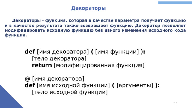Декораторы  Декораторы - функция, которая в качестве параметра получает функцию и в качестве результата также возвращает функцию. Декоратор позволяет модифицировать исходную функцию без явного изменения исходного кода функции. def [имя декоратора] ( [имя функции] ):  [тело декоратора]  return [модифицированная функция] @ [имя декоратора] def [имя исходной функции] ( [аргументы] ):  [тело исходной функции]