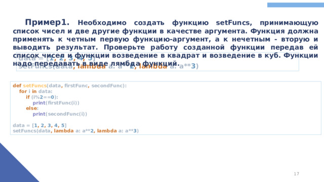Пример1. Необходимо создать функцию setFuncs, принимающую список чисел и две другие функции в качестве аргумента. Функция должна применять к четным первую функцию-аргумент, а к нечетным - вторую и выводить результат. Проверьте работу созданной функции передав ей список чисел и функции возведение в квадрат и возведение в куб. Функции надо передавать в виде лямбда функций. data = [ 1 , 2 , 3 , 4 , 5 ]  setFuncs(data , lambda a: a** 2 , lambda a: a** 3 ) def setFuncs (data , firstFunc , secondFunc):   for i in data:   if (i% 2 == 0 ):   print (firstFunc(i))   else :   print (secondFunc(i))   data = [ 1 , 2 , 3 , 4 , 5 ]  setFuncs(data , lambda a: a** 2 , lambda a: a** 3 )
