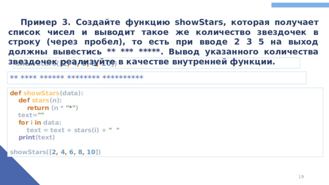 Пример 3. Создайте функцию showStars, которая получает список чисел и выводит такое же количество звездочек в строку (через пробел), то есть при вводе 2 3 5 на выход должны вывестись ** *** *****. Вывод указанного количества звездочек реализуйте в качестве внутренней функции. showStars([ 2 , 4 , 6 , 8 , 10 ]) ** **** ****** ******** ********** def showStars (data):   def stars (n):   return (n * 