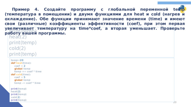 Пример 4. Создайте программу с глобальной переменной temp (температура в помещении) и двумя функциями для heat и cold (нагрев и охлаждение). Обе функции принимают значение времени (time) и имеют свои (различные) коэффициенты эффективности (coef), при этом первая увеличивает температуру на time*coef, а вторая уменьшает. Проверьте работу вашей программы. print(temp) heat(2) print(temp) cold(2) print(temp) temp= 20  def heat (time):  coef = 2   global temp  temp += coef * time  def cold (time):  coef = 5   global temp  temp -= coef * time   print (temp)  heat( 2 )  print (temp)  cold( 2 )  print (temp)