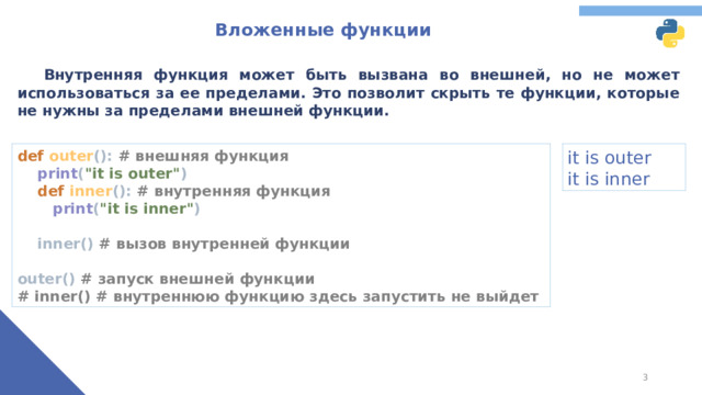 Вложенные функции  Внутренняя функция может быть вызвана во внешней, но не может использоваться за ее пределами. Это позволит скрыть те функции, которые не нужны за пределами внешней функции. def outer (): # внешняя функция   print ( 