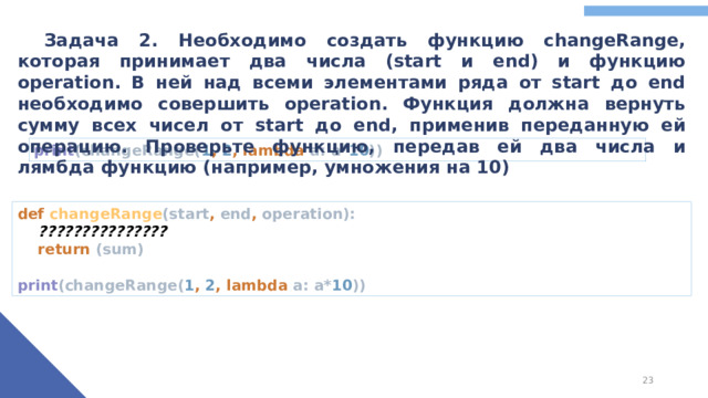 Задача 2. Необходимо создать функцию changeRange, которая принимает два числа (start и end) и функцию operation. В ней над всеми элементами ряда от start до end необходимо совершить operation. Функция должна вернуть сумму всех чисел от start до end, применив переданную ей операцию. Проверьте функцию, передав ей два числа и лямбда функцию (например, умножения на 10) print (changeRange( 1 , 2 , lambda a: a* 10 )) def changeRange (start , end , operation):   ???????????????   return (sum)   print (changeRange( 1 , 2 , lambda a: a* 10 ))