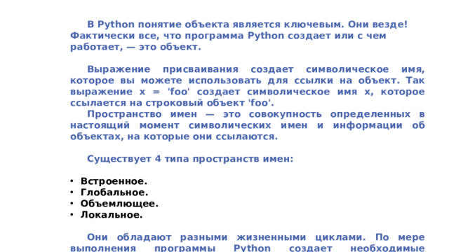 В Python понятие объекта является ключевым. Они везде! Фактически все, что программа Python создает или с чем работает, — это объект.   Выражение присваивания создает символическое имя, которое вы можете использовать для ссылки на объект. Так выражение x = 'foo' создает символическое имя x, которое ссылается на строковый объект 'foo'.  Пространство имен — это совокупность определенных в настоящий момент символических имен и информации об объектах, на которые они ссылаются.   Существует 4 типа пространств имен:  Встроенное. Глобальное. Объемлющее. Локальное.   Они обладают разными жизненными циклами. По мере выполнения программы Python создает необходимые пространства имен и удаляет их, когда потребность в них пропадает.
