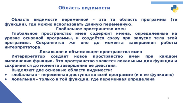 Область видимости  Область видимости переменной – эта та область программы (те функции), где можно использовать данную переменную. Глобальное пространство имен  Глобальное пространство имен содержит имена, определенные на уровне основной программы, и создаётся сразу при запуске тела этой программы. Сохраняется же оно до момента завершения работы интерпретатора. Локальное и объемлющее пространства имен  Интерпретатор создает новое пространство имен при каждом выполнении функции. Это пространство является локальным для функции и сохраняется до момента завершения ее действия.  Выделяют две основные области видимости: глобальная – переменная доступна во всей программе (и в ее функциях) локальная – только в той функции, где переменная определена Теперь стоит поговорить о таком понятии, как область видимости переменной