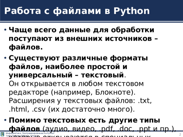 Работа с файлами в Python Чаще всего данные для обработки поступают из внешних источников – файлов. Существуют различные форматы файлов, наиболее простой и универсальный – текстовый .  Он открывается в любом текстовом редакторе (например, Блокноте). Расширения у текстовых файлов: .txt, .html, .csv (их достаточно много). Помимо текстовых есть другие типы файлов (аудио, видео, .pdf, .doc, .ppt и пр.), которые открываются в специальных программах (аудио или видео проигрывателях, Pdf reader, Word и пр.). +++Федоров Д. - Основы программирования на примере языка Python - 2018