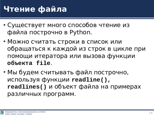 Чтение файла Существует много способов чтение из файла построчно в Python. Можно считать строки в список или обращаться к каждой из строк в цикле при помощи итератора или вызова функции объекта file . Мы будем считывать файл построчно, используя функции readline(), readlines() и объект файла на примерах различных программ. https://pythonru.com/osnovy/chtenie-iz-fajla-postrochno-v-python