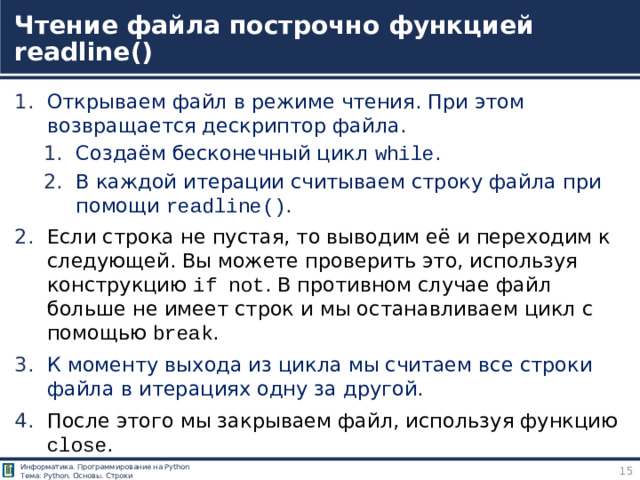 Чтение файла построчно функцией readline() Открываем файл в режиме чтения. При этом возвращается дескриптор файла. Создаём бесконечный цикл while . В каждой итерации считываем строку файла при помощи readline() . Создаём бесконечный цикл while . В каждой итерации считываем строку файла при помощи readline() . Если строка не пустая, то выводим её и переходим к следующей. Вы можете проверить это, используя конструкцию if not . В противном случае файл больше не имеет строк и мы останавливаем цикл с помощью break . К моменту выхода из цикла мы считаем все строки файла в итерациях одну за другой. После этого мы закрываем файл, используя функцию close . https://pythonru.com/osnovy/chtenie-iz-fajla-postrochno-v-python