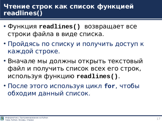 Чтение строк как список функцией readlines() Функция readlines() возвращает все строки файла в виде списка. Пройдясь по списку и получить доступ к каждой строке. Вначале мы должны открыть текстовый файл и получить список всех его строк, используя функцию readlines() . После этого используя цикл for , чтобы обходим данный список. https://pythonru.com/osnovy/chtenie-iz-fajla-postrochno-v-python