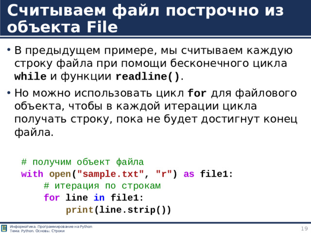 Считываем файл построчно из объекта File В предыдущем примере, мы считываем каждую строку файла при помощи бесконечного цикла while и функции readline() . Но можно использовать цикл for для файлового объекта, чтобы в каждой итерации цикла получать строку, пока не будет достигнут конец файла. # получим объект файла with   open ( 