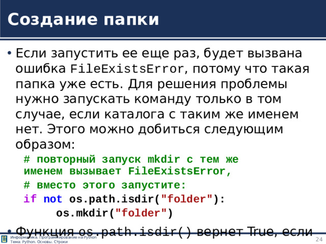 Создание папки Если запустить ее еще раз, будет вызвана ошибка FileExistsError , потому что такая папка уже есть. Для решения проблемы нужно запускать команду только в том случае, если каталога с таким же именем нет. Этого можно добиться следующим образом: # повторный запуск mkdir с тем же   именем вызывает FileExistsError,  # вместо этого запустите: if   not  os.path.isdir( 