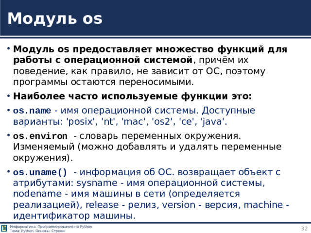 Модуль os Модуль os предоставляет множество функций для работы с операционной системой , причём их поведение, как правило, не зависит от ОС, поэтому программы остаются переносимыми. Наиболее часто используемые функции это: os.name - имя операционной системы. Доступные варианты: 'posix', 'nt', 'mac', 'os2', 'ce', 'java'. os.environ - словарь переменных окружения. Изменяемый (можно добавлять и удалять переменные окружения). os.uname() - информация об ОС. возвращает объект с атрибутами: sysname - имя операционной системы, nodename - имя машины в сети (определяется реализацией), release - релиз, version - версия, machine - идентификатор машины. Модуль os https://pythonworld.ru/moduli/modul-os.html