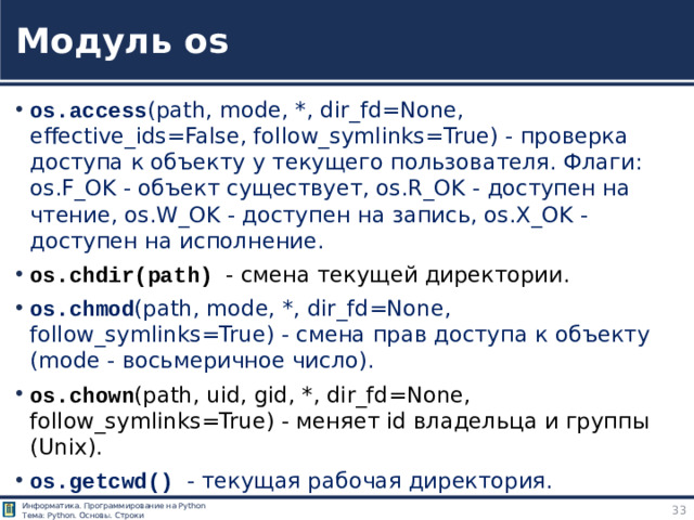 Модуль os os.access (path, mode, *, dir_fd=None, effective_ids=False, follow_symlinks=True) - проверка доступа к объекту у текущего пользователя. Флаги: os.F_OK - объект существует, os.R_OK - доступен на чтение, os.W_OK - доступен на запись, os.X_OK - доступен на исполнение. os.chdir(path) - смена текущей директории. os.chmod (path, mode, *, dir_fd=None, follow_symlinks=True) - смена прав доступа к объекту (mode - восьмеричное число). os.chown (path, uid, gid, *, dir_fd=None, follow_symlinks=True) - меняет id владельца и группы (Unix). os.getcwd() - текущая рабочая директория. Модуль os https://pythonworld.ru/moduli/modul-os.html