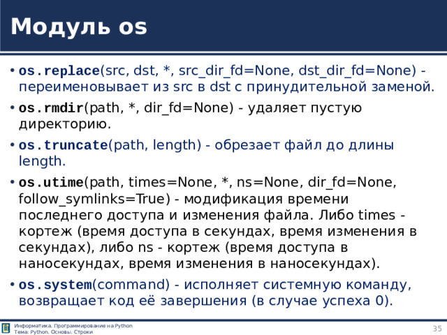 Модуль os os.replace (src, dst, *, src_dir_fd=None, dst_dir_fd=None) - переименовывает из src в dst с принудительной заменой. os.rmdir (path, *, dir_fd=None) - удаляет пустую директорию. os.truncate (path, length) - обрезает файл до длины length. os.utime (path, times=None, *, ns=None, dir_fd=None, follow_symlinks=True) - модификация времени последнего доступа и изменения файла. Либо times - кортеж (время доступа в секундах, время изменения в секундах), либо ns - кортеж (время доступа в наносекундах, время изменения в наносекундах). os.system (command) - исполняет системную команду, возвращает код её завершения (в случае успеха 0). Модуль os https://pythonworld.ru/moduli/modul-os.html