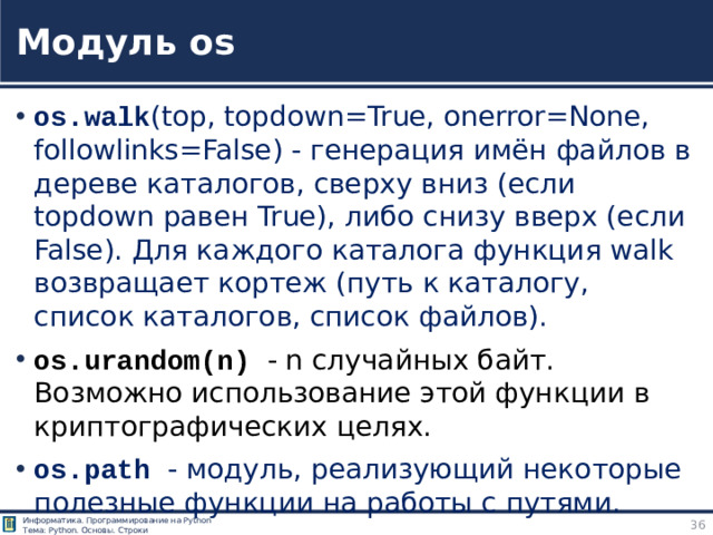 Модуль os os.walk (top, topdown=True, onerror=None, followlinks=False) - генерация имён файлов в дереве каталогов, сверху вниз (если topdown равен True), либо снизу вверх (если False). Для каждого каталога функция walk возвращает кортеж (путь к каталогу, список каталогов, список файлов). os.urandom(n) - n случайных байт. Возможно использование этой функции в криптографических целях. os.path - модуль, реализующий некоторые полезные функции на работы с путями. и многие другие функции Модуль os https://pythonworld.ru/moduli/modul-os.html