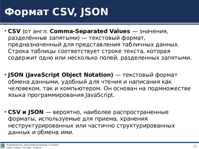 Формат CSV, JSON CSV (от англ. Comma-Separated Values — значения, разделённые запятыми) — текстовый формат, предназначенный для представления табличных данных. Строка таблицы соответствует строке текста, которая содержит одно или несколько полей, разделенных запятыми. JSON (JavaScript Object Notation) — текстовый формат обмена данными, удобный для чтения и написания как человеком, так и компьютером. Он основан на подмножестве языка программирования JavaScript. CSV и JSON — вероятно, наиболее распространенные форматы, используемые для приема, хранения неструктурированных или частично структурированных данных и обмена ими. https://ru.wikipedia.org/wiki/CSV - CSV
