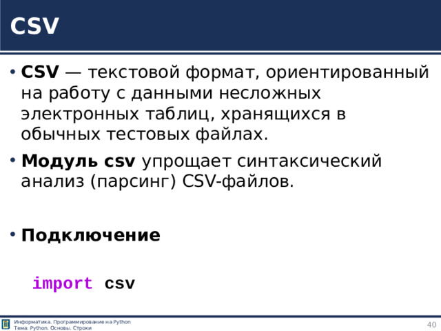 CSV CSV — текстовой формат, ориентированный на работу с данными несложных электронных таблиц, хранящихся в обычных тестовых файлах. Модуль csv упрощает синтаксический анализ (парсинг) CSV-файлов. Подключение import  csv https://tokmakov.msk.ru/blog/item/83