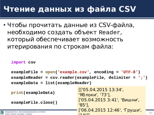 Чтение данных из файла CSV Чтобы прочитать данные из CSV-файла, необходимо создать объект Reader , который обеспечивает возможность итерирования по строкам файла: import  csv  exampleFile =  open ( 'example.csv' , encoding =  'UTF-8' ) exampleReader = csv.reader(exampleFile, delimiter =  ';' ) exampleData = list(exampleReader)  print (exampleData)  exampleFile.close() https://tokmakov.msk.ru/blog/item/83 [['05.04.2015 13:34', 'Яблоки', '73'], ['05.04.2015 3:41', 'Вишни', '85'], ['06.04.2015 12:46', 'Груши', '14']]