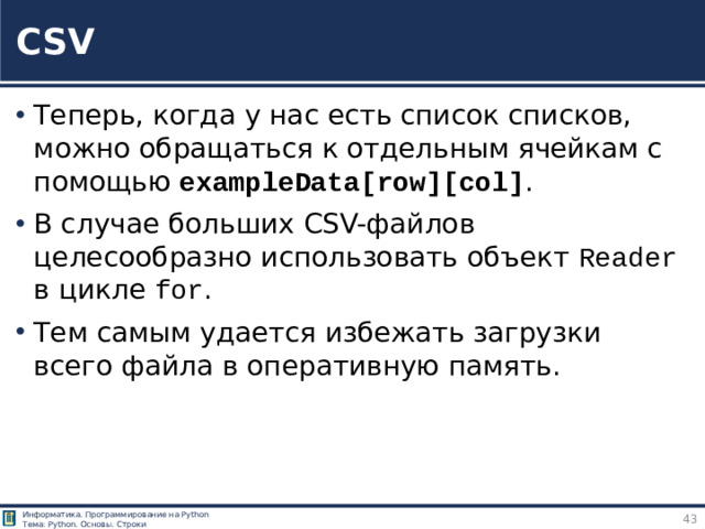 CSV Теперь, когда у нас есть список списков, можно обращаться к отдельным ячейкам с помощью exampleData[row][col] . В случае больших CSV-файлов целесообразно использовать объект Reader в цикле for . Тем самым удается избежать загрузки всего файла в оперативную память. https://tokmakov.msk.ru/blog/item/83