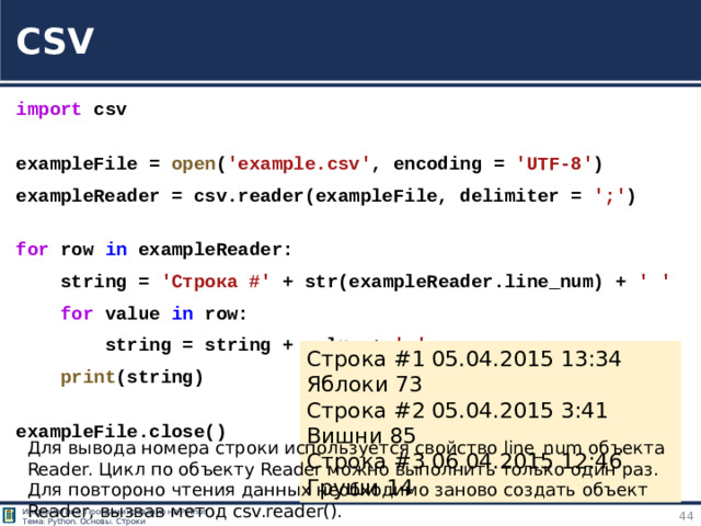 CSV import  csv  exampleFile =  open ( 'example.csv' , encoding =  'UTF-8' ) exampleReader = csv.reader(exampleFile, delimiter =  ';' )  for  row  in  exampleReader:      string =  'Строка #'  + str(exampleReader.line_num) +  ' '      for  value  in  row:          string = string + value +  ' '      print (string)  exampleFile.close() https://tokmakov.msk.ru/blog/item/83 Строка #1 05.04.2015 13:34 Яблоки 73 Строка #2 05.04.2015 3:41 Вишни 85 Строка #3 06.04.2015 12:46 Груши 14 Для вывода номера строки используется свойство line_num объекта Reader. Цикл по объекту Reader можно выполнить только один раз. Для повтороно чтения данных необходимо заново создать объект Reader, вызвав метод csv.reader().