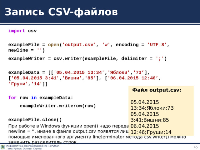 Запись CSV-файлов import  csv  exampleFile =  open ( 'output.csv' ,  'w' , encoding =  'UTF-8’ , newline =  '' ) exampleWriter = csv.writer(exampleFile, delimiter =  ';' )  exampleData = [[ '05.04.2015 13:34' , 'Яблоки' , '73’ ],   [ '05.04.2015 3:41' , 'Вишни' , '85' ], [ '06.04.2015 12:46’ ,  'Груши' , '14' ]]  for  row  in  exampleData:      exampleWriter.writerow(row)  exampleFile.close()  Файл output.csv: 05.04.2015 13:34;Яблоки;73 05.04.2015 3:41;Вишни;85 06.04.2015 12:46;Груши;14 https://tokmakov.msk.ru/blog/item/83 При работе в Windows функции open() надо передать именованный аргумент newline = '', иначе в файле output.csv появятся лишние пустые строки. С помощью именованного аргумента lineterminator метода csv.writer() можно заменить разделитель строк.