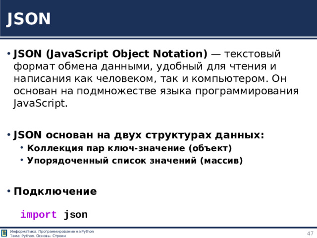 JSON JSON (JavaScript Object Notation) — текстовый формат обмена данными, удобный для чтения и написания как человеком, так и компьютером. Он основан на подмножестве языка программирования JavaScript.  JSON основан на двух структурах данных: Коллекция пар ключ-значение (объект) Упорядоченный список значений (массив) Коллекция пар ключ-значение (объект) Упорядоченный список значений (массив)  Подключение import  json https://tokmakov.msk.ru/blog/item/85