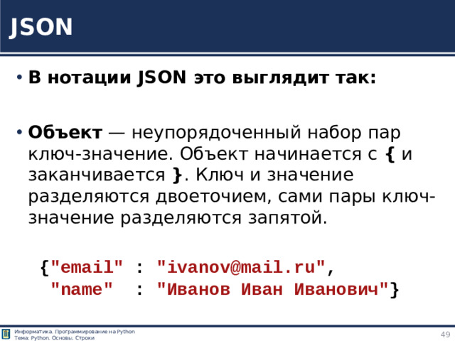 JSON В нотации JSON это выглядит так: Объект — неупорядоченный набор пар ключ-значение. Объект начинается с { и заканчивается } . Ключ и значение разделяются двоеточием, сами пары ключ-значение разделяются запятой. { 