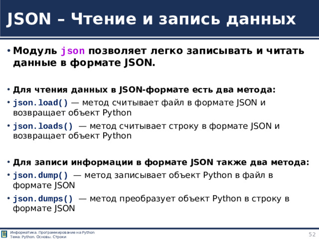 JSON – Чтение и запись данных Модуль json позволяет легко записывать и читать данные в формате JSON. Для чтения данных в JSON-формате есть два метода: json.load()  — метод считывает файл в формате JSON и возвращает объект Python json.loads() — метод считывает строку в формате JSON и возвращает объект Python Для записи информации в формате JSON также два метода: json.dump() — метод записывает объект Python в файл в формате JSON json.dumps() — метод преобразует объект Python в строку в формате JSON https://tokmakov.msk.ru/blog/item/85