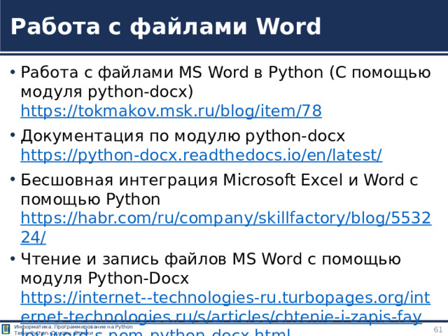 Работа с файлами Word Работа с файлами MS Word в Python (С помощью модуля python-docx) https://tokmakov.msk.ru/blog/item/78 Документация по модулю python-docx  https://python-docx.readthedocs.io/en/latest/  Бесшовная интеграция Microsoft Excel и Word с помощью Python https://habr.com/ru/company/skillfactory/blog/553224/ Чтение и запись файлов MS Word с помощью модуля Python-Docx https://internet--technologies-ru.turbopages.org/internet-technologies.ru/s/articles/chtenie-i-zapis-faylov-word-s-pom-python-docx.html